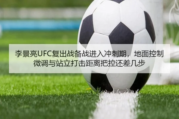 李景亮UFC复出战备战进入冲刺期，地面控制微调与站立打击距离把控还差几步